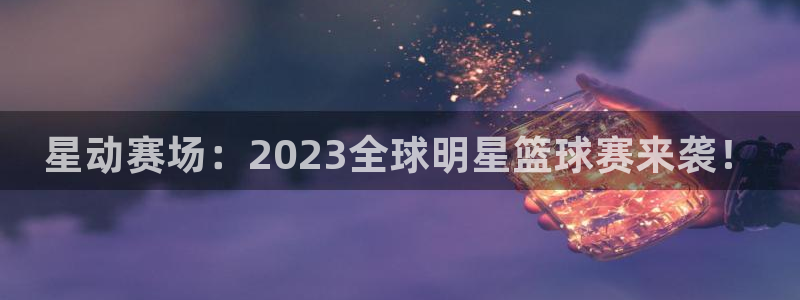 星动赛场：2023全球明星篮球赛来袭！